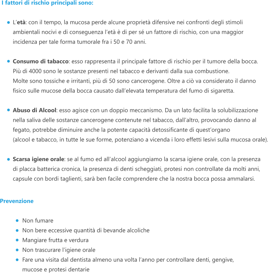 I fattori di rischio principali sono:  L’età: con il tempo, la mucosa perde alcune proprietà difensive nei confronti degli stimoli ambientali nocivi e di conseguenza l’età è di per sé un fattore di rischio, con una maggior incidenza per tale forma tumorale fra i 50 e 70 anni.  Consumo di tabacco: esso rappresenta il principale fattore di rischio per il tumore della bocca. Più di 4000 sono le sostanze presenti nel tabacco e derivanti dalla sua combustione. Molte sono tossiche e irritanti, più di 50 sono cancerogene. Oltre a ciò va considerato il danno fisico sulle mucose della bocca causato dall’elevata temperatura del fumo di sigaretta.  Abuso di Alcool: esso agisce con un doppio meccanismo. Da un lato facilita la solubilizzazione nella saliva delle sostanze cancerogene contenute nel tabacco, dall’altro, provocando danno al fegato, potrebbe diminuire anche la potente capacità detossificante di quest’organo (alcool e tabacco, in tutte le sue forme, potenziano a vicenda i loro effetti lesivi sulla mucosa orale).  Scarsa igiene orale: se al fumo ed all’alcool aggiungiamo la scarsa igiene orale, con la presenza di placca batterica cronica, la presenza di denti scheggiati, protesi non controllate da molti anni, capsule con bordi taglienti, sarà ben facile comprendere che la nostra bocca possa ammalarsi.   Prevenzione  Non fumare Non bere eccessive quantità di bevande alcoliche Mangiare frutta e verdura Non trascurare l’igiene orale Fare una visita dal dentista almeno una volta l’anno per controllare denti, gengive,  mucose e protesi dentarie